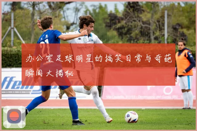 办公室足球明星的搞笑日常与奇葩瞬间大揭秘