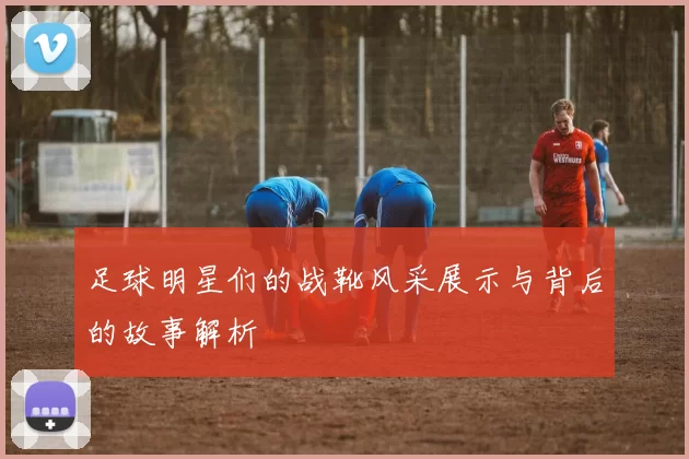 足球明星们的战靴风采展示与背后的故事解析