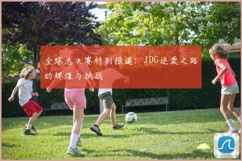 全球总决赛特别报道：JDG逆袭之路的辉煌与挑战