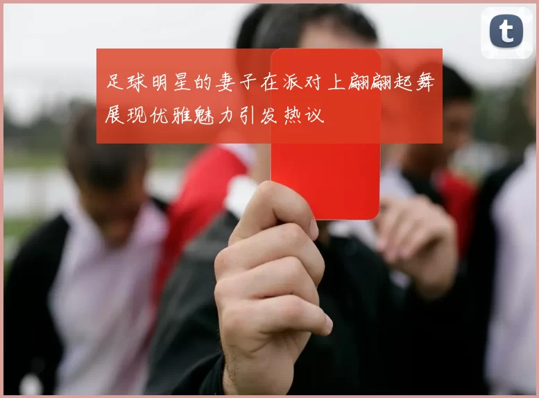 足球明星的妻子在派对上翩翩起舞展现优雅魅力引发热议