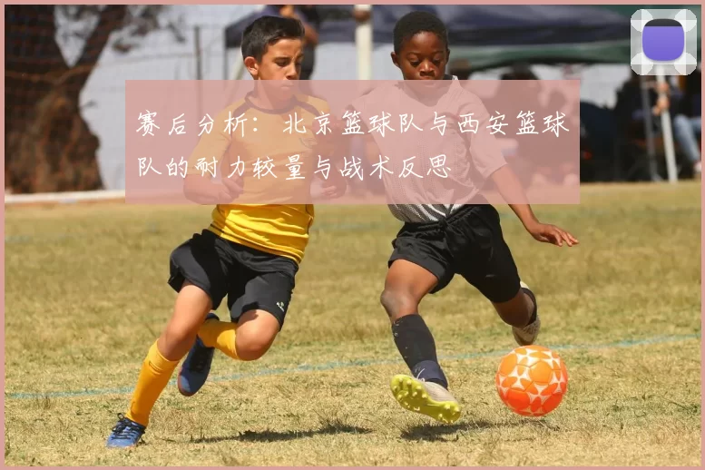 赛后分析：北京篮球队与西安篮球队的耐力较量与战术反思