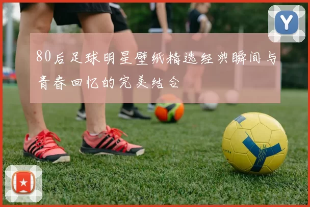 80后足球明星壁纸精选经典瞬间与青春回忆的完美结合
