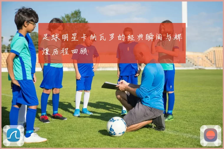 足球明星卡纳瓦罗的经典瞬间与辉煌历程回顾