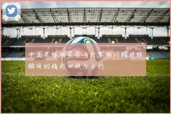 中国足球明星在海外赛场闪耀进球瞬间的精彩回顾与分析