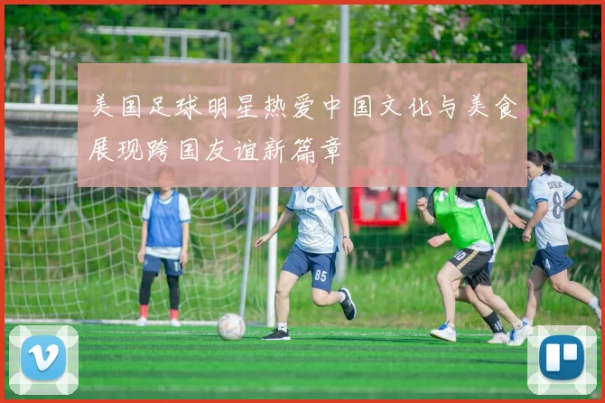 美国足球明星热爱中国文化与美食展现跨国友谊新篇章