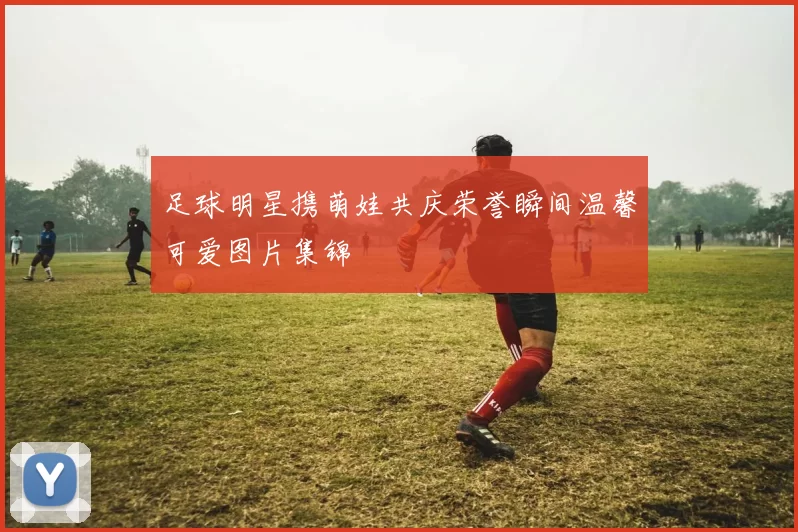 足球明星携萌娃共庆荣誉瞬间温馨可爱图片集锦