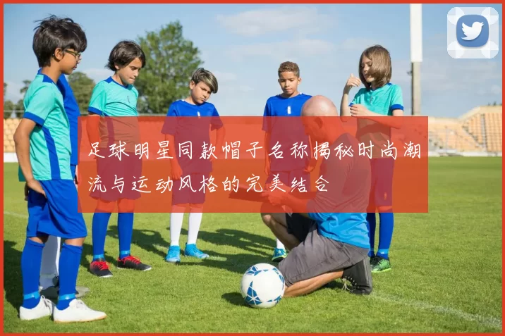 足球明星同款帽子名称揭秘时尚潮流与运动风格的完美结合