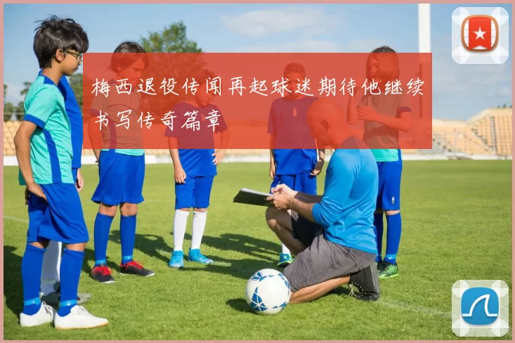 梅西退役传闻再起球迷期待他继续书写传奇篇章