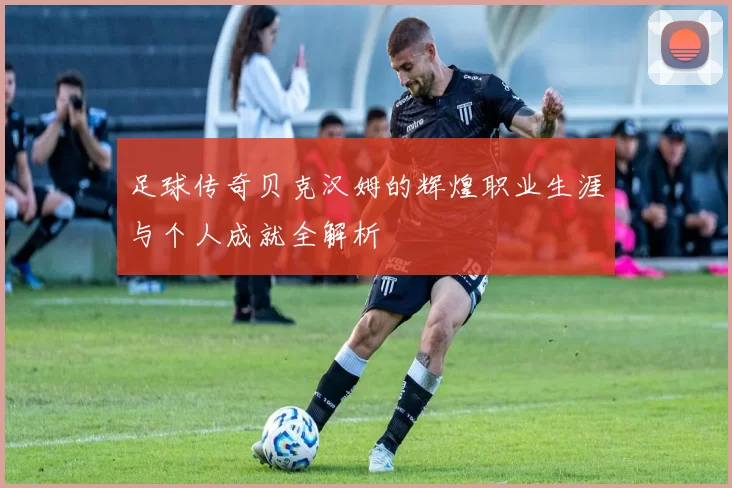 足球传奇贝克汉姆的辉煌职业生涯与个人成就全解析