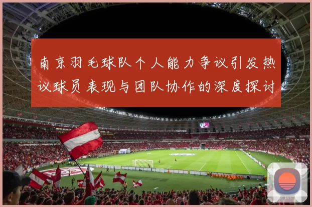 南京羽毛球队个人能力争议引发热议球员表现与团队协作的深度探讨
