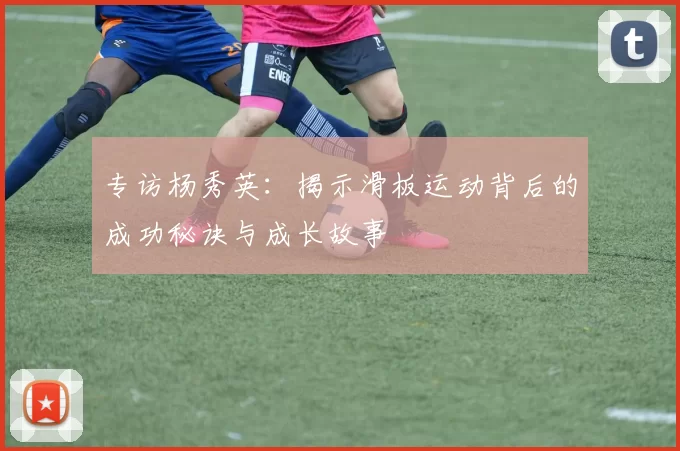 专访杨秀英：揭示滑板运动背后的成功秘诀与成长故事