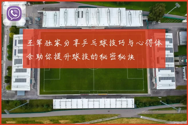 王军独家分享乒乓球技巧与心得体会助你提升球技的秘密秘诀