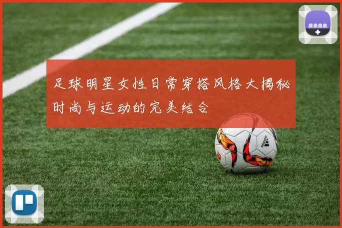足球明星女性日常穿搭风格大揭秘时尚与运动的完美结合
