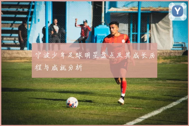 宁波少年足球明星盘点及其成长历程与成就分析