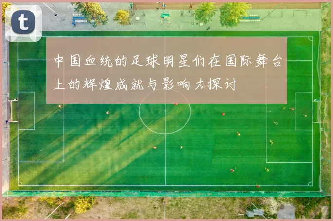 中国血统的足球明星们在国际舞台上的辉煌成就与影响力探讨