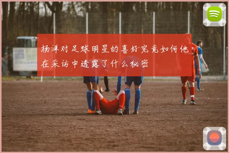杨洋对足球明星的喜好究竟如何他在采访中透露了什么秘密