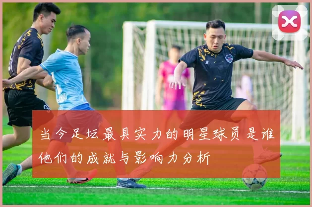 当今足坛最具实力的明星球员是谁他们的成就与影响力分析