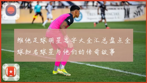 维他足球明星名字大全汇总盘点全球知名球星与他们的传奇故事