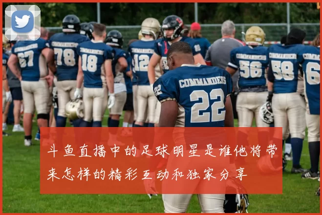 斗鱼直播中的足球明星是谁他将带来怎样的精彩互动和独家分享