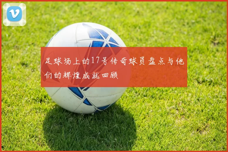 足球场上的17号传奇球员盘点与他们的辉煌成就回顾