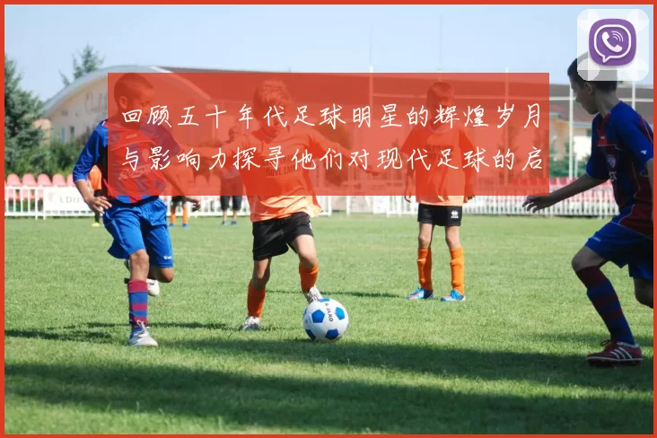 回顾五十年代足球明星的辉煌岁月与影响力探寻他们对现代足球的启示