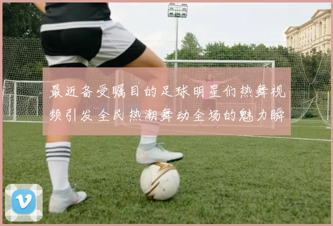 最近备受瞩目的足球明星们热舞视频引发全民热潮舞动全场的魅力瞬间