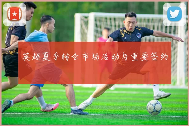 英超夏季转会市场活动与重要签约