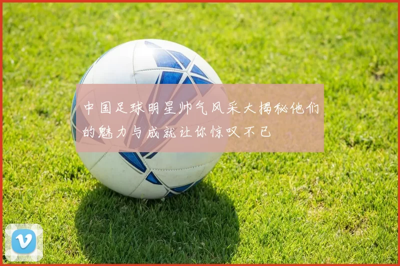中国足球明星帅气风采大揭秘他们的魅力与成就让你惊叹不已