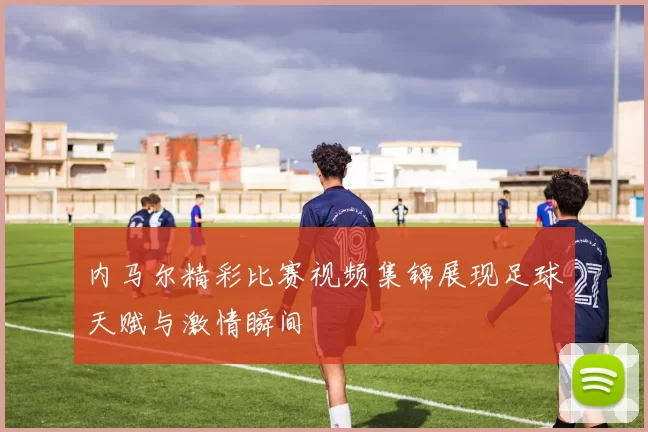 内马尔精彩比赛视频集锦展现足球天赋与激情瞬间