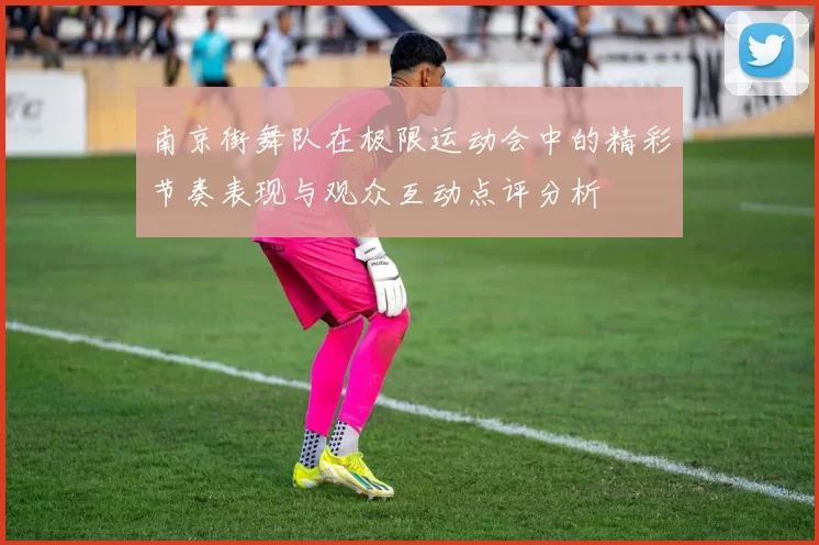 南京街舞队在极限运动会中的精彩节奏表现与观众互动点评分析