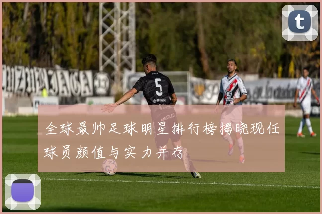 全球最帅足球明星排行榜揭晓现任球员颜值与实力并存