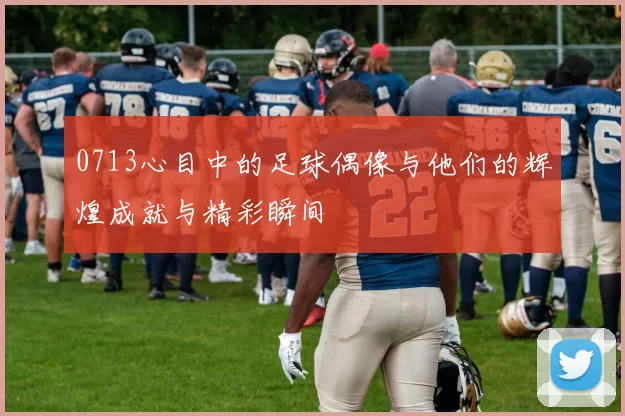 0713心目中的足球偶像与他们的辉煌成就与精彩瞬间