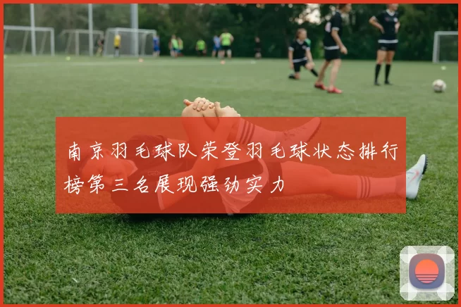 南京羽毛球队荣登羽毛球状态排行榜第三名展现强劲实力