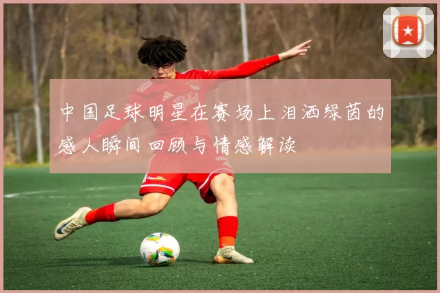 中国足球明星在赛场上泪洒绿茵的感人瞬间回顾与情感解读