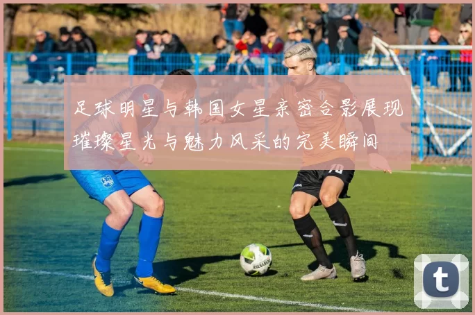足球明星与韩国女星亲密合影展现璀璨星光与魅力风采的完美瞬间