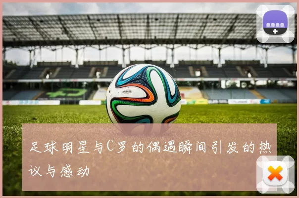 足球明星与C罗的偶遇瞬间引发的热议与感动