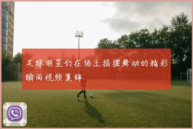 足球明星们在场上摇摆舞动的精彩瞬间视频集锦