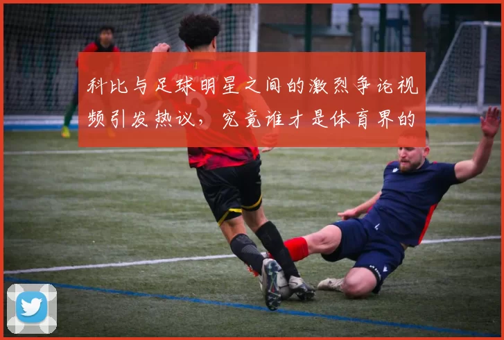科比与足球明星之间的激烈争论视频引发热议，究竟谁才是体育界的真正传奇