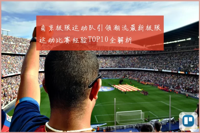 南京极限运动队引领潮流最新极限运动比赛经验TOP10全解析