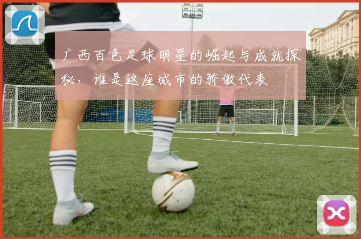 广西百色足球明星的崛起与成就探秘，谁是这座城市的骄傲代表