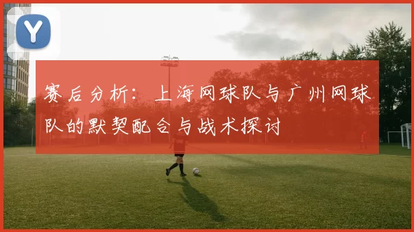 赛后分析：上海网球队与广州网球队的默契配合与战术探讨