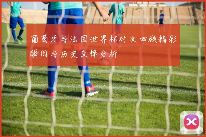 葡萄牙与法国世界杯对决回顾精彩瞬间与历史交锋分析