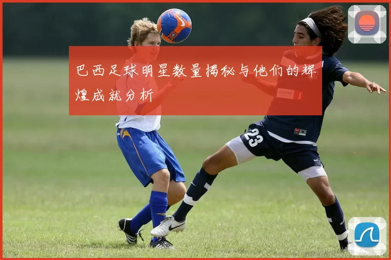 巴西足球明星数量揭秘与他们的辉煌成就分析