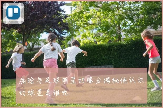 鹿晗与足球明星的缘分揭秘他认识的球星是谁呢