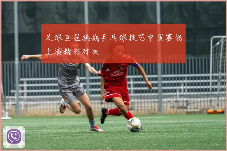 足球巨星挑战乒乓球技艺中国赛场上演精彩对决