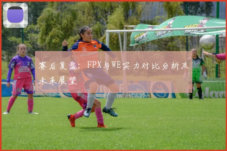 赛后复盘：FPX与WE实力对比分析及未来展望