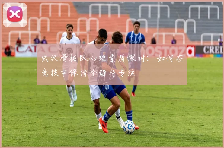 武汉滑板队心理素质探讨：如何在竞技中保持冷静与专注