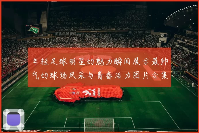 年轻足球明星的魅力瞬间展示最帅气的球场风采与青春活力图片合集