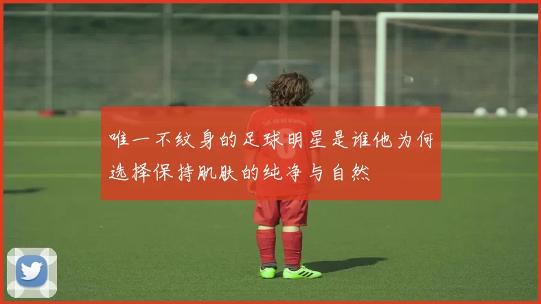 唯一不纹身的足球明星是谁他为何选择保持肌肤的纯净与自然