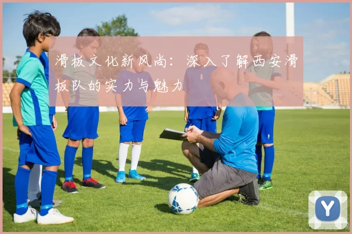 滑板文化新风尚：深入了解西安滑板队的实力与魅力